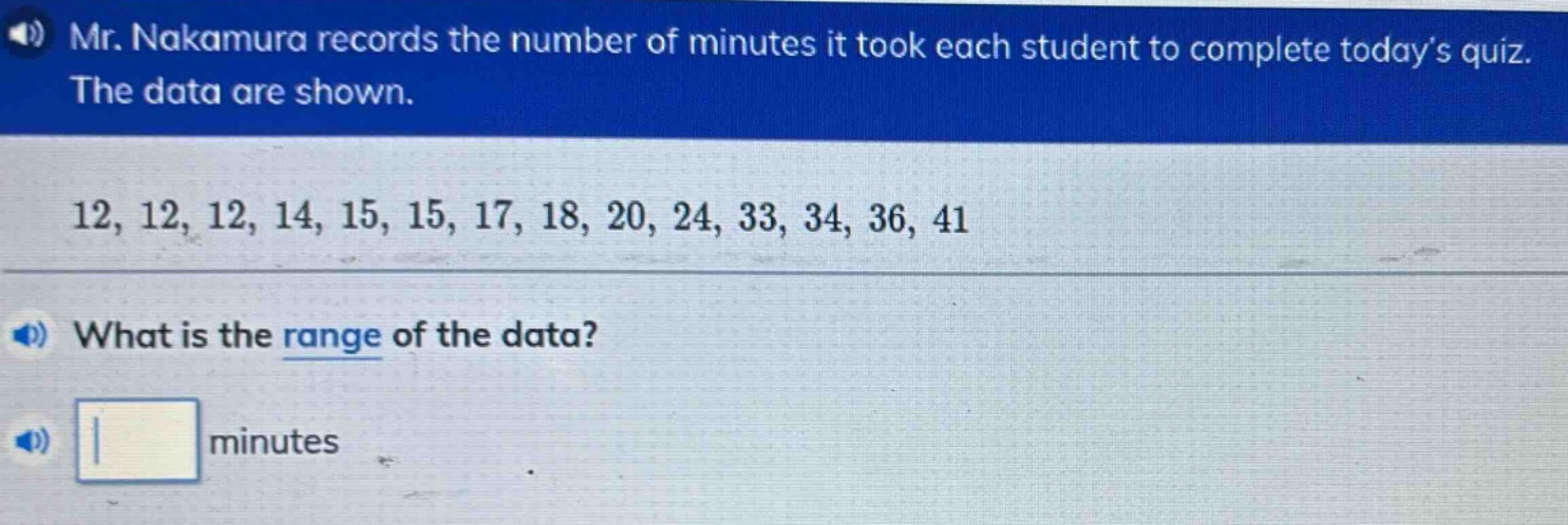 mr. nakamura records the number of minutes it took each student to complete todays quiz. the data are shown. 12, 12, 12, 14, 15, 15, 17, 18, 20, 24, 33, 34, 36, 41 what is the range of the data? minutes