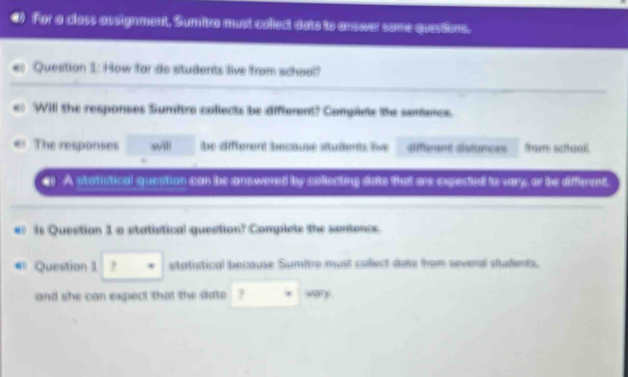for a class assignment, sumitra must collect data to answer some questions. question 1: how far do students live from school? will the responses sumitra collects be different? complete the sentence. the responses will be different because students live different distances from school. a statistical question can be answered by collecting data that are expected to vary, or be different. is question 1 a statistical question? complete the sentence. question 1? statistical because sumitra must collect data from several students, and she can expect that the data? vary.
