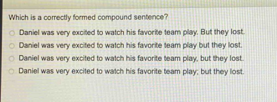 which is a correctly formed compound sentence?\ndaniel was very excited to watch his favorite team play. but they lost.\ndaniel was very excited to watch his favorite team play but they lost.\ndaniel was very excited to watch his favorite team play, but they lost.\ndaniel was very excited to watch his favorite team play; but they lost.