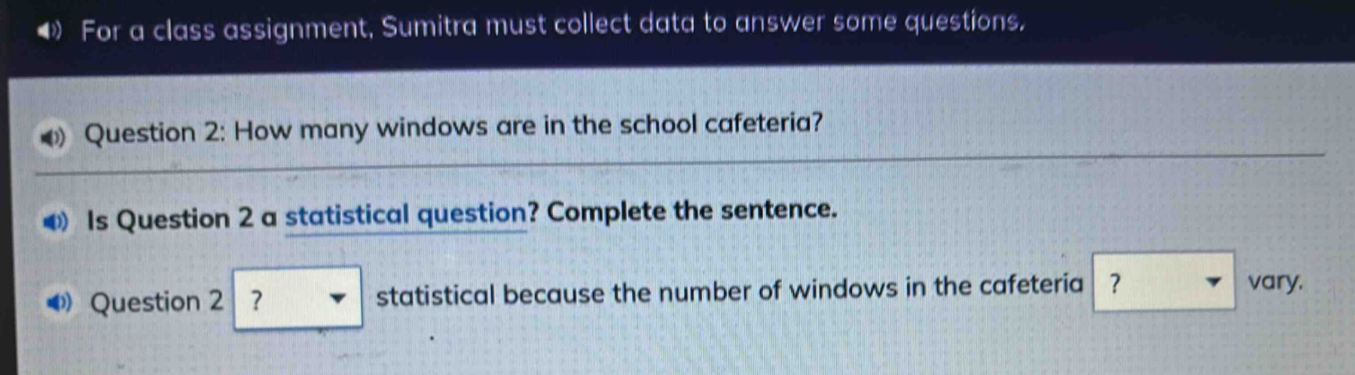 for a class assignment, sumitra must collect data to answer some questions. question 2: how many windows are in the school cafeteria? is question 2 a statistical question? complete the sentence. question 2? statistical because the number of windows in the cafeteria? vary.