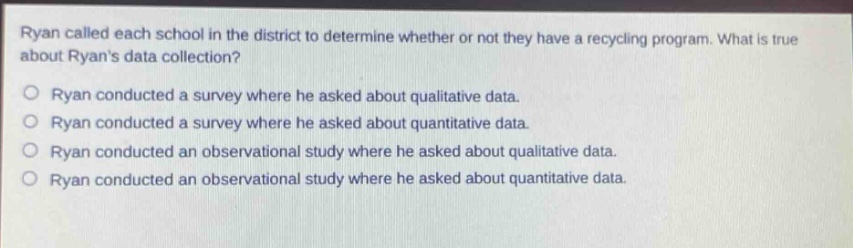 ryan called each school in the district to determine whether or not they have a recycling program. what is true about ryans data collection?\no ryan conducted a survey where he asked about qualitative data.\no ryan conducted a survey where he asked about quantitative data.\no ryan conducted an observational study where he asked about qualitative data.\no ryan conducted an observational study where he asked about quantitative data.