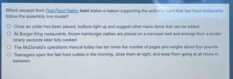which excerpt from fast food nation best states a reason supporting the authors claim that fast food restaurants follow the assembly line model?\nonce an order has been placed, buttons light up and suggest other menu items that can be added.\nat burger king restaurants, frozen hamburger patties are placed on a conveyer belt and emerge from a broiler ninety seconds later fully cooked.\nthe mcdonalds operations manual today has ten times the number of pages and weighs about four pounds.\nteenagers open the fast food outlets in the morning, close them at night, and keep them going at all hours in between.