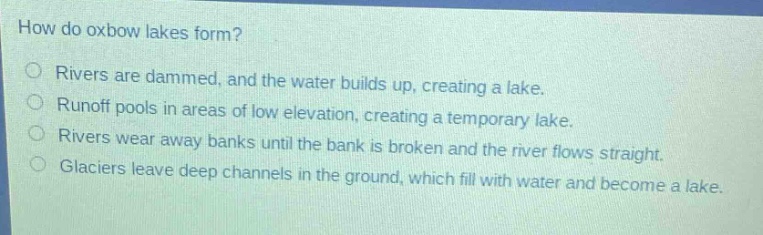 how do oxbow lakes form?\no rivers are dammed, and the water builds up, creating a lake.\no runoff pools in areas of low elevation, creating a temporary lake.\no rivers wear away banks until the bank is broken and the river flows straight.\no glaciers leave deep channels in the ground, which fill with water and become a lake.