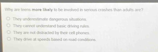 why are teens more likely to be involved in serious crashes than adults are?\no they underestimate dangerous situations.\no they cannot understand basic driving rules.\no they are not distracted by their cell phones.\no they drive at speeds based on road conditions.