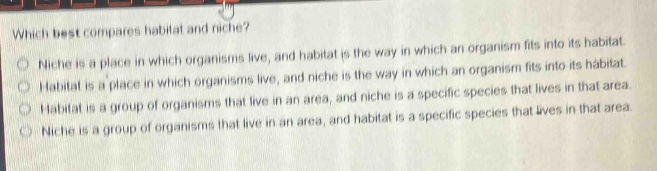 which best compares habitat and niche?\nniche is a place in which organisms live, and habitat is the way in which an organism fits into its habitat.\nhabitat is a place in which organisms live, and niche is the way in which an organism fits into its habitat.\nhabitat is a group of organisms that live in an area, and niche is a specific species that lives in that area.\nniche is a group of organisms that live in an area, and habitat is a specific species that lives in that area.
