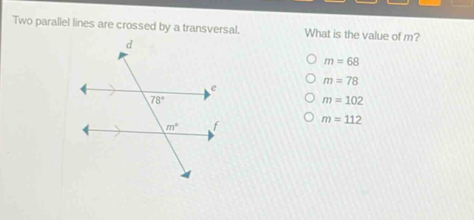 two parallel lines are crossed by a transversal. what is the value of m? o m = 68 o m = 78 o m = 102 o m = 112