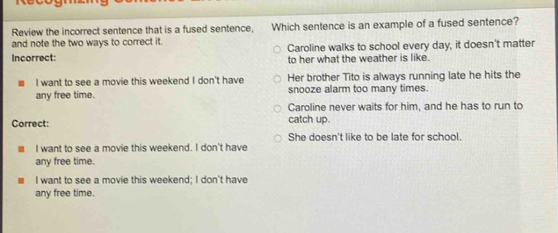 review the incorrect sentence that is a fused sentence, and note the two ways to correct it. incorrect: i want to see a movie this weekend i dont have any free time. correct: i want to see a movie this weekend. i dont have any free time. i want to see a movie this weekend; i dont have any free time. which sentence is an example of a fused sentence? caroline walks to school every day, it doesnt matter to her what the weather is like. her brother tito is always running late he hits the snooze alarm too many times. caroline never waits for him, and he has to run to catch up. she doesnt like to be late for school.
