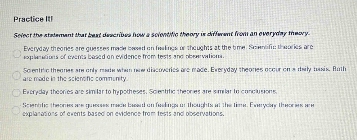 practice it! select the statement that best describes how a scientific theory is different from an everyday theory. everyday theories are guesses made based on feelings or thoughts at the time. scientific theories are explanations of events based on evidence from tests and observations. scientific theories are only made when new discoveries are made. everyday theories occur on a daily basis. both are made in the scientific community. everyday theories are similar to hypotheses. scientific theories are similar to conclusions. scientific theories are guesses made based on feelings or thoughts at the time. everyday theories are explanations of events based on evidence from tests and observations.