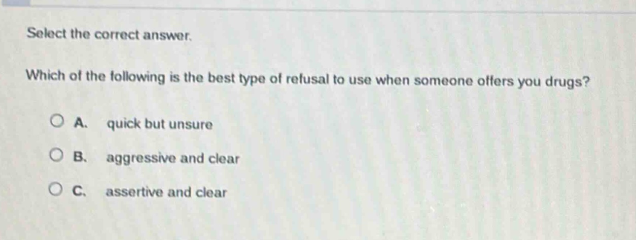 select the correct answer. which of the following is the best type of refusal to use when someone offers you drugs? a. quick but unsure b. aggressive and clear c. assertive and clear