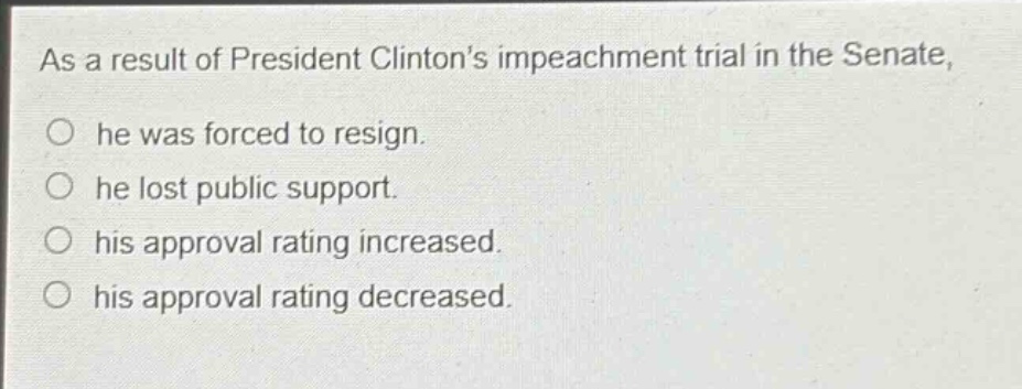as a result of president clintons impeachment trial in the senate, he was forced to resign. he lost public support. his approval rating increased. his approval rating decreased.