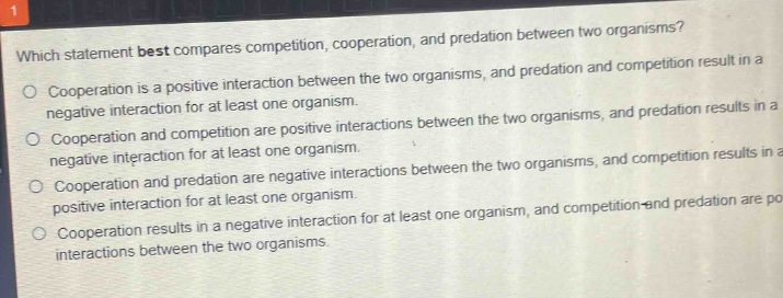 which statement best compares competition, cooperation, and predation between two organisms?\ncooperation is a positive interaction between the two organisms, and predation and competition result in a negative interaction for at least one organism.\ncooperation and competition are positive interactions between the two organisms, and predation results in a negative interaction for at least one organism.\ncooperation and predation are negative interactions between the two organisms, and competition results in a positive interaction for at least one organism.\ncooperation results in a negative interaction for at least one organism, and competition and predation are positive interactions between the two organisms.