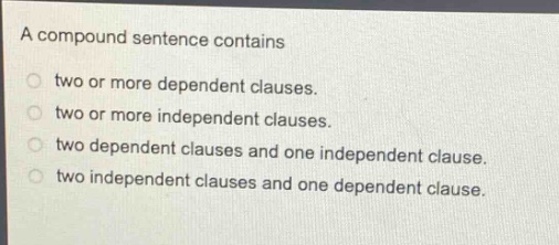 a compound sentence contains\ntwo or more dependent clauses.\ntwo or more independent clauses.\ntwo dependent clauses and one independent clause.\ntwo independent clauses and one dependent clause.
