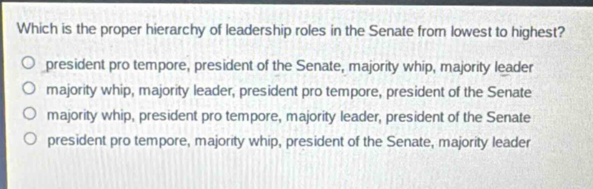 which is the proper hierarchy of leadership roles in the senate from lowest to highest?\no president pro tempore, president of the senate, majority whip, majority leader\no majority whip, majority leader, president pro tempore, president of the senate\no majority whip, president pro tempore, majority leader, president of the senate\no president pro tempore, majority whip, president of the senate, majority leader