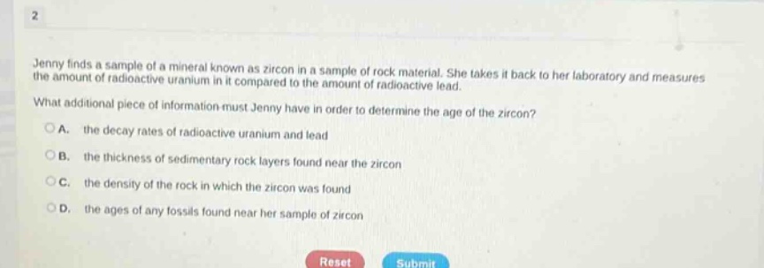 jenny finds a sample of a mineral known as zircon in a sample of rock material. she takes it back to her laboratory and measures the amount of radioactive uranium in it compared to the amount of radioactive lead. what additional piece of information must jenny have in order to determine the age of the zircon? a. the decay rates of radioactive uranium and lead b. the thickness of sedimentary rock layers found near the zircon c. the density of the rock in which the zircon was found d. the ages of any fossils found near her sample of zircon