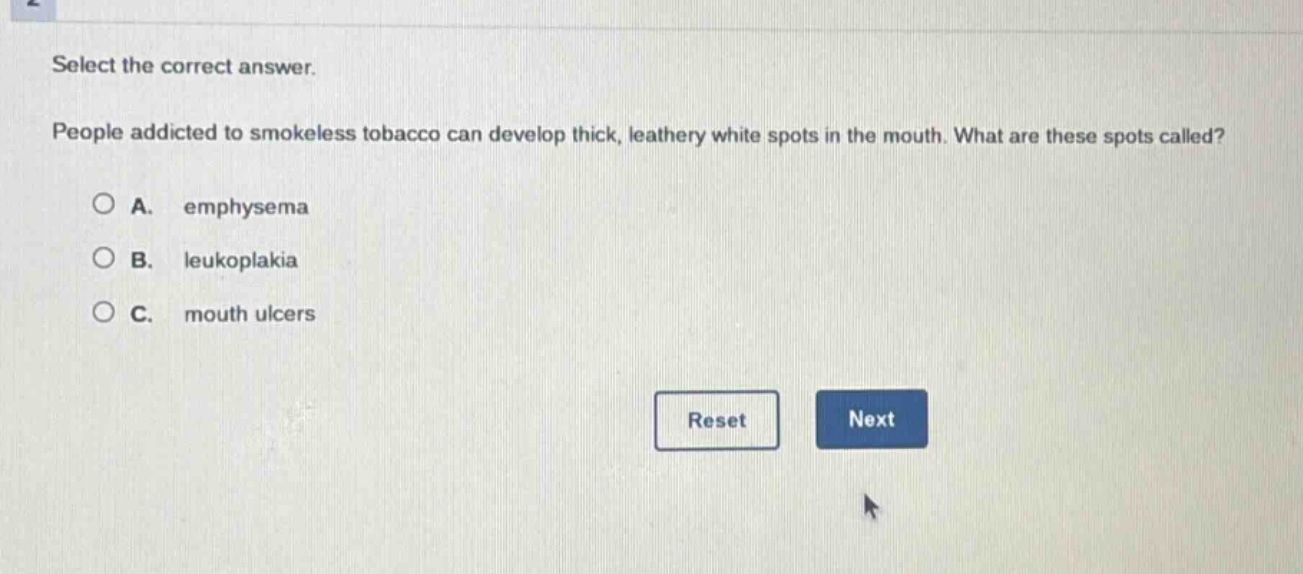 select the correct answer. people addicted to smokeless tobacco can develop thick, leathery white spots in the mouth. what are these spots called? a. emphysema b. leukoplakia c. mouth ulcers