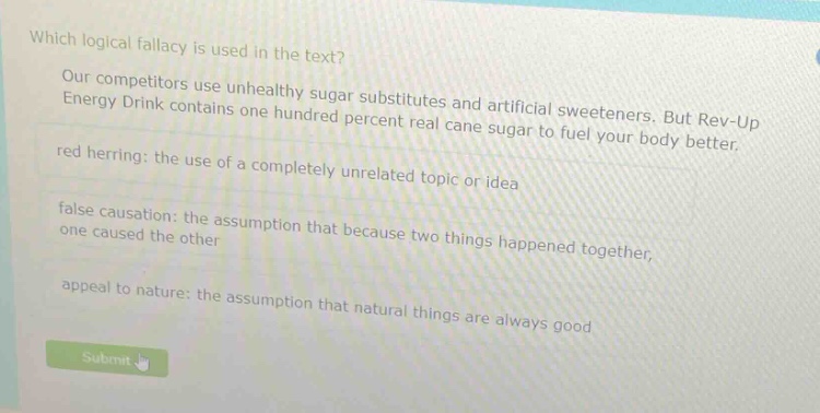 which logical fallacy is used in the text? our competitors use unhealthy sugar substitutes and artificial sweeteners. but rev - up energy drink contains one hundred percent real cane sugar to fuel your body better. red herring: the use of a completely unrelated topic or idea false causation: the assumption that because two things happened together, one caused the other appeal to nature: the assumption that natural things are always good