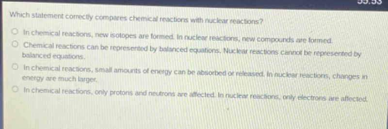 which statement correctly compares chemical reactions with nuclear reactions?\no in chemical reactions, new isotopes are formed. in nuclear reactions, new compounds are formed.\no chemical reactions can be represented by balanced equations. nuclear reactions cannot be represented by\nbalanced equations.\no in chemical reactions, small amounts of energy can be absorbed or released. in nuclear reactions, changes in\nenergy are much larger.\no in chemical reactions, only protons and neutrons are affected. in nuclear reactions, only electrons are affected.