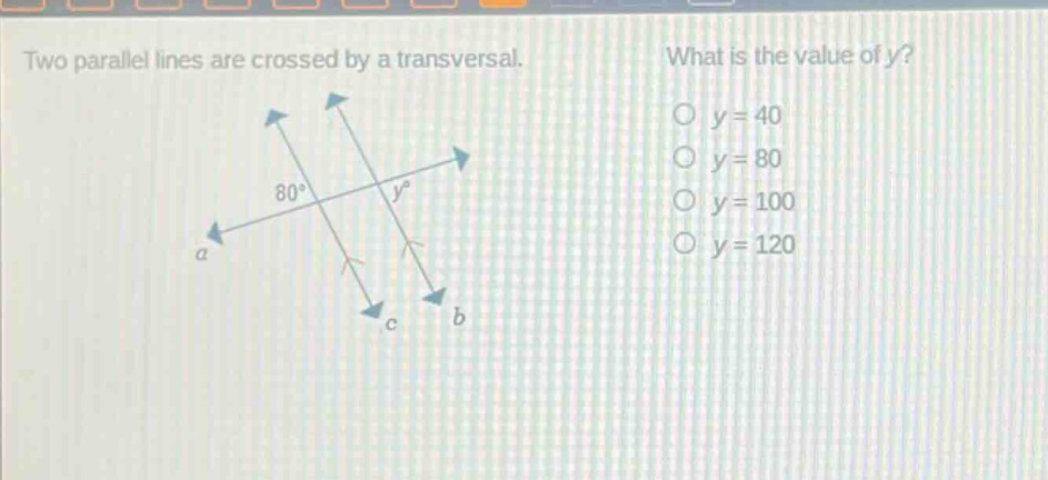 two parallel lines are crossed by a transversal. what is the value of y? o y = 40 o y = 80 o y = 100 o y = 120