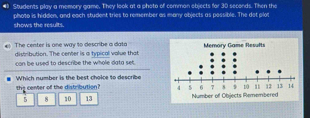 students play a memory game. they look at a photo of common objects for 30 seconds. then the photo is hidden, and each student tries to remember as many objects as possible. the dot - plot shows the results. the center is one way to describe a data distribution. the center is a typical value that can be used to describe the whole data set. which number is the best choice to describe the center of the distribution? 5 8 10 13 memory game results 4 5 6 7 8 9 10 11 12 13 14 number of objects remembered