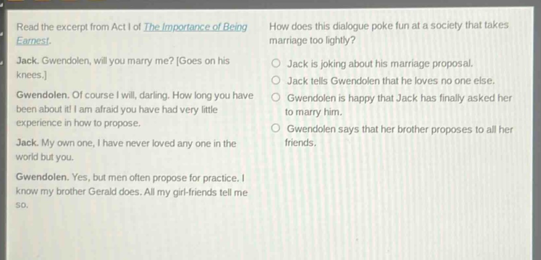 read the excerpt from act i of the importance of being earnest. jack. gwendolen, will you marry me? goes on his knees. gwendolen. of course i will, darling. how long you have been about it! i am afraid you have had very little experience in how to propose. jack. my own one, i have never loved any one in the world but you. gwendolen. yes, but men often propose for practice. i know my brother gerald does. all my girl - friends tell me so. how does this dialogue poke fun at a society that takes marriage too lightly? jack is joking about his marriage proposal. jack tells gwendolen that he loves no one else. gwendolen is happy that jack has finally asked her to marry him. gwendolen says that her brother proposes to all her friends.