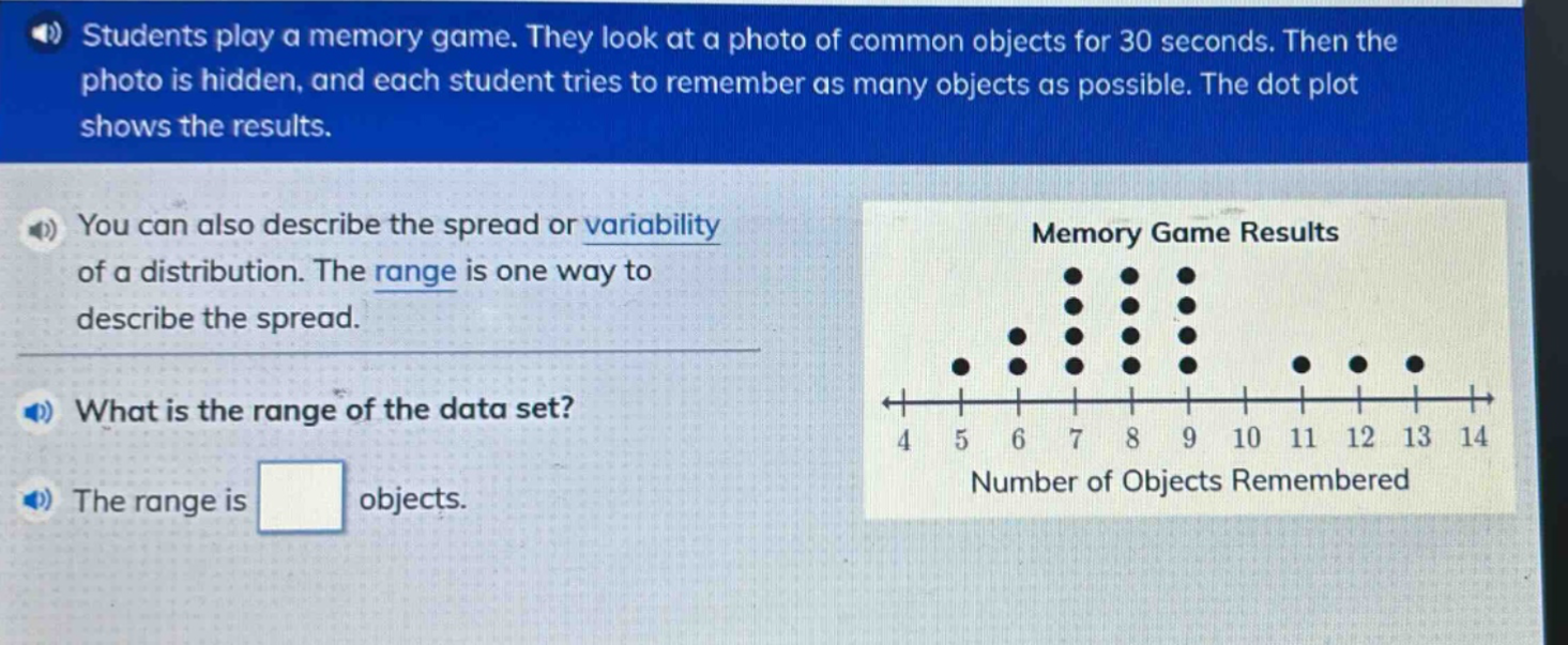 students play a memory game. they look at a photo of common objects for 30 seconds. then the photo is hidden, and each student tries to remember as many objects as possible. the dot - plot shows the results. you can also describe the spread or variability of a distribution. the range is one way to describe the spread. what is the range of the data set? the range is objects.