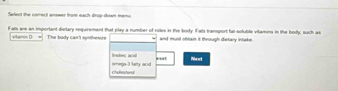 select the correct answer from each drop - down menu. fats are an important dietary requirement that play a number of roles in the body. fats transport fat - soluble vitamins in the body, such as vitamin d. the body cant synthesize and must obtain it through dietary intake. linoleic acid omega - 3 fatty acid cholesterol