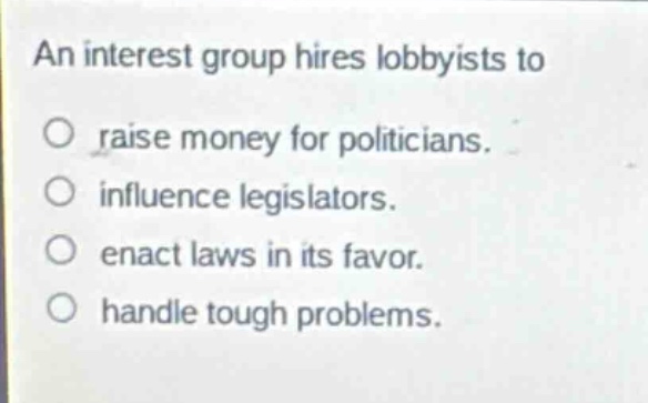 an interest group hires lobbyists to\nraise money for politicians.\ninfluence legislators.\nenact laws in its favor.\nhandle tough problems.