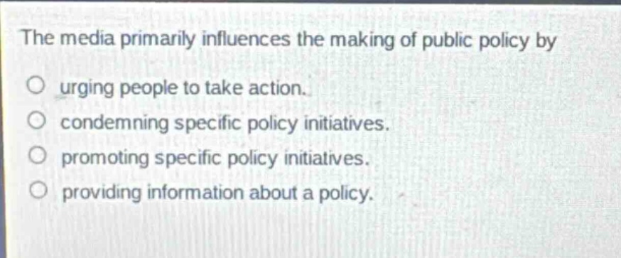 the media primarily influences the making of public policy by\nurging people to take action.\ncondemning specific policy initiatives.\npromoting specific policy initiatives.\nproviding information about a policy.
