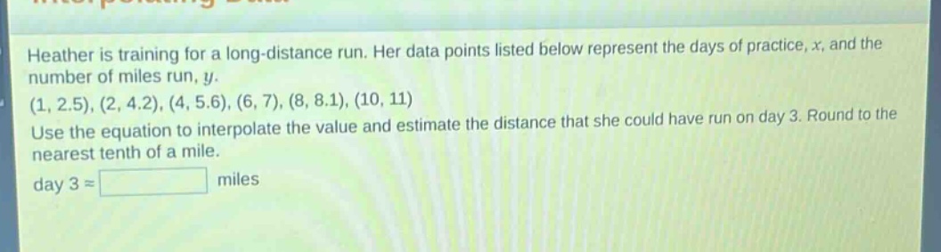 heather is training for a long - distance run. her data points listed below represent the days of practice, x, and the number of miles run, y. (1, 2.5), (2, 4.2), (4, 5.6), (6, 7), (8, 8.1), (10, 11) use the equation to interpolate the value and estimate the distance that she could have run on day 3. round to the nearest tenth of a mile. day 3 ≈ miles