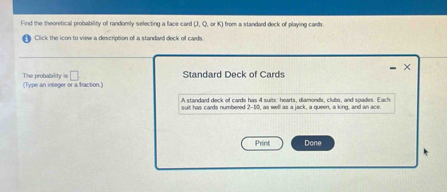 find the theoretical probability of randomly selecting a face card (j, q, or k) from a standard deck of playing cards. click the icon to view a description of a standard deck of cards. the probability is . (type an integer or a fraction.) standard deck of cards a standard deck of cards has 4 suits: hearts, diamonds, clubs, and spades. each suit has cards numbered 2 - 10, as well as a jack, a queen, a king, and an ace.