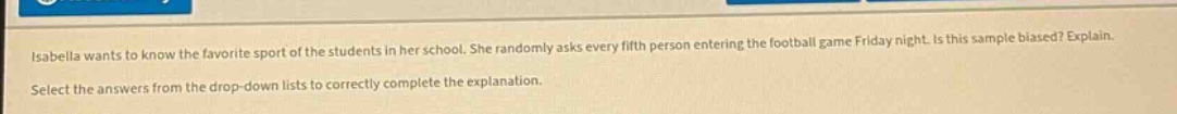 isabella wants to know the favorite sport of the students in her school. she randomly asks every fifth person entering the football game friday night. is this sample biased? explain. select the answers from the drop - down lists to correctly complete the explanation.