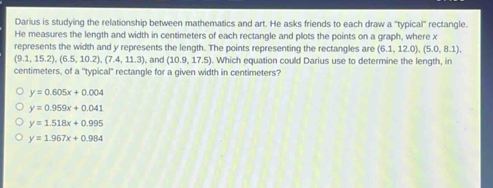darius is studying the relationship between mathematics and art. he asks friends to each draw a “typical” rectangle. he measures the length and width in centimeters of each rectangle and plots the points on a graph, where x represents the width and y represents the length. the points representing the rectangles are (6.1, 12.0), (5.0, 8.1), (9.1, 15.2), (6.5, 10.2), (7.4, 11.3), and (10.9, 17.5). which equation could darius use to determine the length, in centimeters, of a “typical” rectangle for a given width in centimeters?\no y = 0.605x + 0.004\no y = 0.959x + 0.041\no y = 1.518x + 0.995\no y = 1.967x + 0.984
