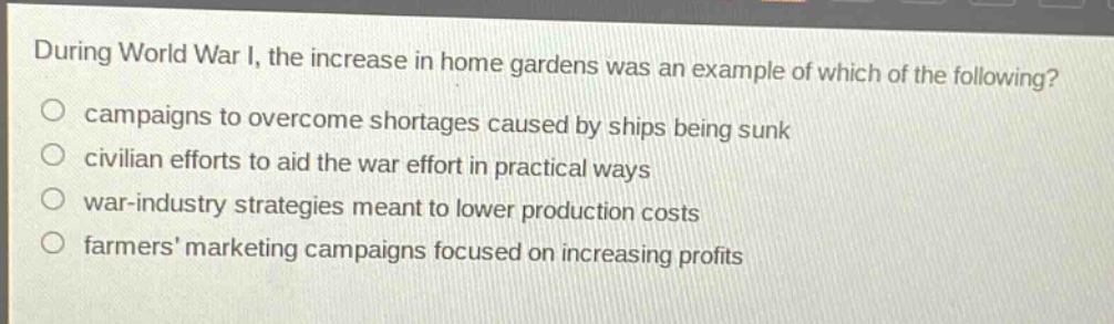during world war i, the increase in home gardens was an example of which of the following?\ncampaigns to overcome shortages caused by ships being sunk\ncivilian efforts to aid the war effort in practical ways\nwar - industry strategies meant to lower production costs\nfarmers marketing campaigns focused on increasing profits