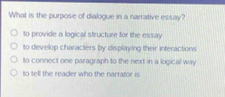 what is the purpose of dialogue in a narrative essay?\no to provide a logical structure for the essay\no to develop characters by displaying their interactions\no to connect one paragraph to the next in a logical way\no to tell the reader who the narrator is