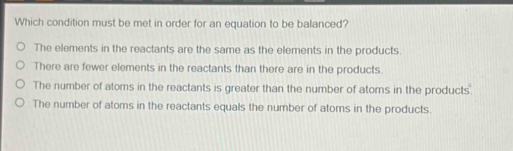 which condition must be met in order for an equation to be balanced? the elements in the reactants are the same as the elements in the products. there are fewer elements in the reactants than there are in the products. the number of atoms in the reactants is greater than the number of atoms in the products. the number of atoms in the reactants equals the number of atoms in the products.