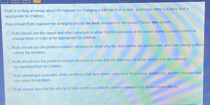 ruth is writing an essay about the reasons for changing a folk - tale from a dark, grotesque story to a story that is appropriate for children. how should ruth organize her writing to provide the best structure for her essay? select two options. ruth should use the cause - and - effect structure to show that the darkness of the earlier stories caused authors to change them in order to be appropriate for children. ruth should use the problem - solution structure to show why the dark stories are problematic, and how changing them solves the problem. ruth should use the problem - solution structure to show that the darkness of earlier stories was the rationale for rewriting them for children. ruth should give examples of the problems that dark stories can cause for younger audiences, and the changes that can solve the problem. ruth should describe the effects of dark stories on children, and the changes that lessen those effects.