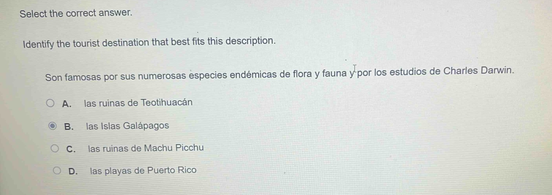 select the correct answer. identify the tourist destination that best fits this description. son famosas por sus numerosas especies endémicas de flora y fauna y por los estudios de charles darwin. a. las ruinas de teotihuacán b. las islas galápagos c. las ruinas de machu picchu d. las playas de puerto rico