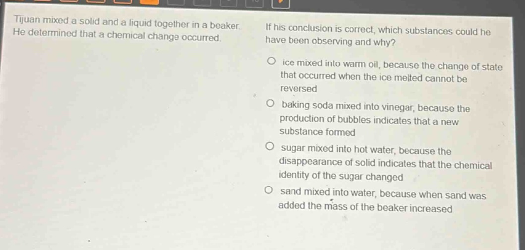 tijuan mixed a solid and a liquid together in a beaker. he determined that a chemical change occurred. if his conclusion is correct, which substances could he have been observing and why? o ice mixed into warm oil, because the change of state that occurred when the ice melted cannot be reversed o baking soda mixed into vinegar, because the production of bubbles indicates that a new substance formed o sugar mixed into hot water, because the disappearance of solid indicates that the chemical identity of the sugar changed o sand mixed into water, because when sand was added the mass of the beaker increased