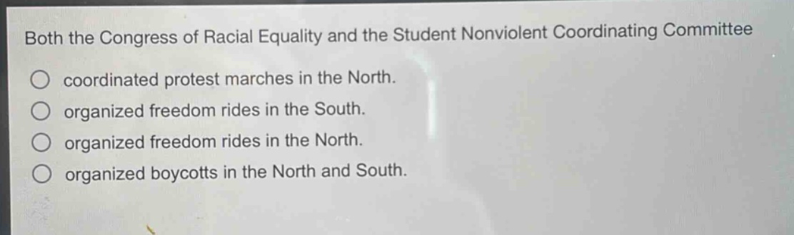 both the congress of racial equality and the student nonviolent coordinating committee\ncoordinated protest marches in the north.\norganized freedom rides in the south.\norganized freedom rides in the north.\norganized boycotts in the north and south.