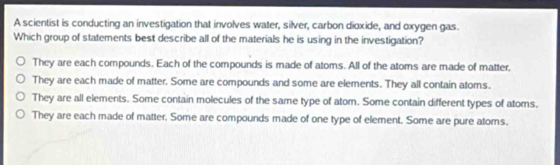 a scientist is conducting an investigation that involves water, silver, carbon dioxide, and oxygen gas. which group of statements best describe all of the materials he is using in the investigation? o they are each compounds. each of the compounds is made of atoms. all of the atoms are made of matter. o they are each made of matter. some are compounds and some are elements. they all contain atoms. o they are all elements. some contain molecules of the same type of atom. some contain different types of atoms. o they are each made of matter. some are compounds made of one type of element. some are pure atoms.