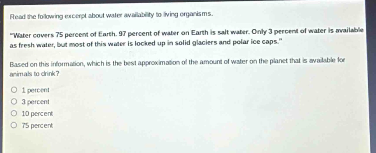 read the following excerpt about water availability to living organisms. \water covers 75 percent of earth. 97 percent of water on earth is salt water. only 3 percent of water is available as fresh water, but most of this water is locked up in solid glaciers and polar ice caps.\ based on this information, which is the best approximation of the amount of water on the planet that is available for animals to drink? o 1 percent o 3 percent o 10 percent o 75 percent