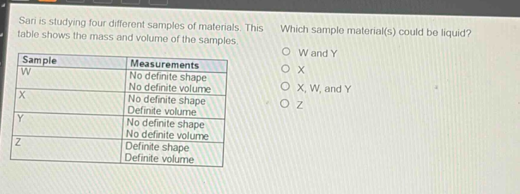 sari is studying four different samples of materials. this table shows the mass and volume of the samples. which sample material(s) could be liquid? sample measurements w no definite shape no definite volume x no definite shape definite volume y no definite shape no definite volume z definite shape definite volume w and y x x, w, and y z