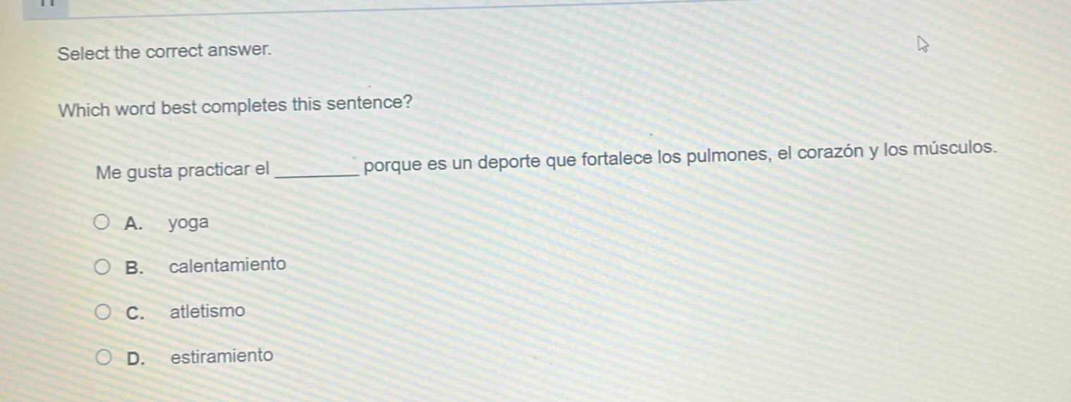 select the correct answer. which word best completes this sentence? me gusta practicar el ____ porque es un deporte que fortalece los pulmones, el corazón y los músculos. a. yoga b. calentamiento c. atletismo d. estiramiento