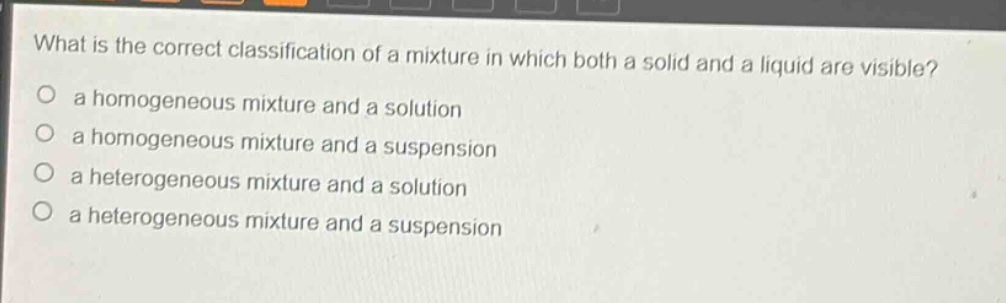 what is the correct classification of a mixture in which both a solid and a liquid are visible?\n a homogeneous mixture and a solution\n a homogeneous mixture and a suspension\n a heterogeneous mixture and a solution\n a heterogeneous mixture and a suspension