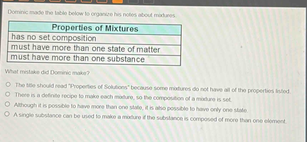 dominic made the table below to organize his notes about mixtures. properties of mixtures has no set composition must have more than one state of matter must have more than one substance what mistake did dominic make? the title should read \properties of solutions\ because some mixtures do not have all of the properties listed. there is a definite recipe to make each mixture, so the composition of a mixture is set. although it is possible to have more than one state, it is also possible to have only one state. a single substance can be used to make a mixture if the substance is composed of more than one element.