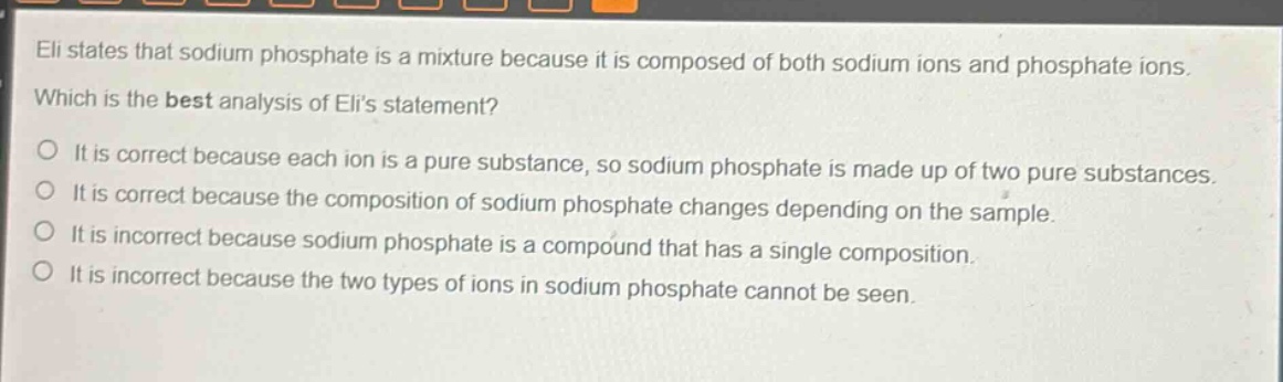 eli states that sodium phosphate is a mixture because it is composed of both sodium ions and phosphate ions. which is the best analysis of elis statement? o it is correct because each ion is a pure substance, so sodium phosphate is made up of two pure substances. o it is correct because the composition of sodium phosphate changes depending on the sample. o it is incorrect because sodium phosphate is a compound that has a single composition. o it is incorrect because the two types of ions in sodium phosphate cannot be seen.