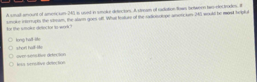 a small amount of americium - 241 is used in smoke detectors. a stream of radiation flows between two electrodes. if smoke interrupts the stream, the alarm goes off. what feature of the radioisotope americium - 241 would be most helpful for the smoke detector to work?\nlong half - life\nshort half - life\nover - sensitive detection\nless sensitive detection