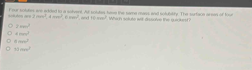 four solutes are added to a solvent. all solutes have the same mass and solubility. the surface areas of four solutes are 2 mm², 4 mm², 6 mm², and 10 mm². which solute will dissolve the quickest?\no 2 mm²\no 4 mm²\no 6 mm²\no 10 mm²