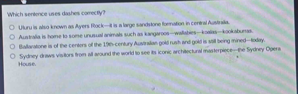 which sentence uses dashes correctly?\no uluru is also known as ayers rock—it is a large sandstone formation in central australia.\no australia is home to some unusual animals such as kangaroos—wallabies—koalas—kookaburras.\no ballaratone is of the centers of the 19th - century australian gold rush and gold is still being mined—today.\no sydney draws visitors from all around the world to see its iconic architectural masterpiece—the sydney opera house.
