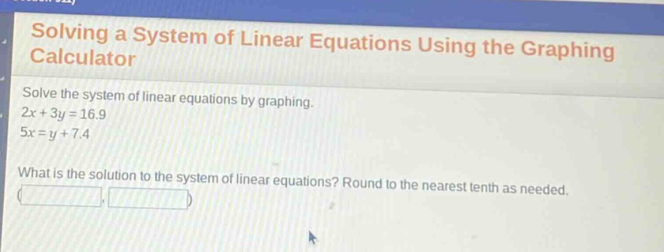 solving a system of linear equations using the graphing calculator\nsolve the system of linear equations by graphing.\n2x + 3y = 16.9\n5x = y + 7.4\nwhat is the solution to the system of linear equations? round to the nearest tenth as needed.